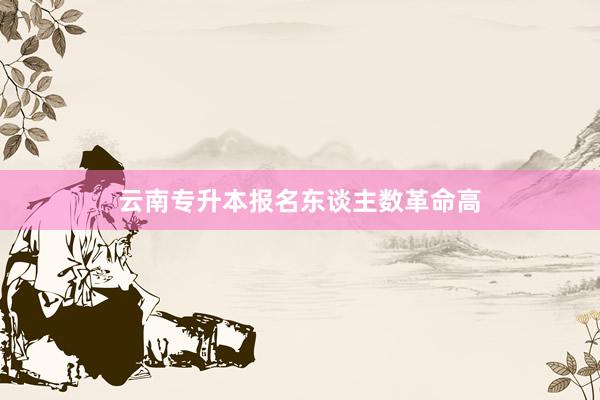 云南专升本报名东谈主数革命高
