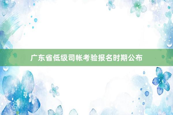 广东省低级司帐考验报名时期公布
