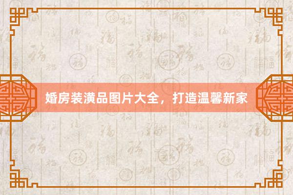 婚房装潢品图片大全，打造温馨新家