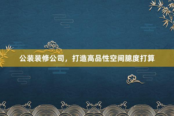 公装装修公司，打造高品性空间臆度打算