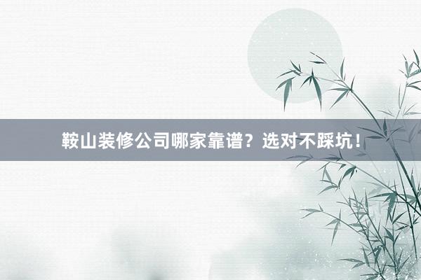 鞍山装修公司哪家靠谱？选对不踩坑！
