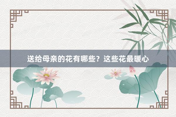 送给母亲的花有哪些？这些花最暖心