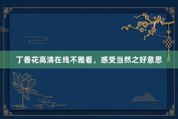 丁香花高清在线不雅看，感受当然之好意思