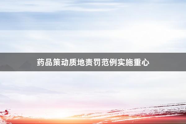 药品策动质地责罚范例实施重心